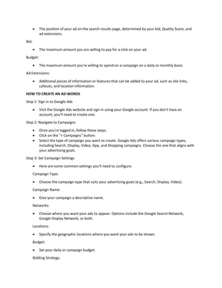  The position of your ad on the search results page, determined by your bid, Quality Score, and
ad extensions.
Bid:
 The maximum amount you are willing to pay for a click on your ad.
Budget:
 The maximum amount you're willing to spend on a campaign on a daily or monthly basis.
Ad Extensions:
 Additional pieces of information or features that can be added to your ad, such as site links,
callouts, and location information.
HOW TO CREATE AN AD-WORDS
Step 1: Sign in to Google Ads
 Visit the Google Ads website and sign in using your Google account. If you don't have an
account, you'll need to create one.
Step 2: Navigate to Campaigns
 Once you're logged in, follow these steps:
 Click on the "+ Campaigns" button.
 Select the type of campaign you want to create. Google Ads offers various campaign types,
including Search, Display, Video, App, and Shopping campaigns. Choose the one that aligns with
your advertising goals.
Step 3: Set Campaign Settings
 Here are some common settings you'll need to configure:
Campaign Type:
 Choose the campaign type that suits your advertising goals (e.g., Search, Display, Video).
Campaign Name:
 Give your campaign a descriptive name.
Networks:
 Choose where you want your ads to appear. Options include the Google Search Network,
Google Display Network, or both.
Locations:
 Specify the geographic locations where you want your ads to be shown.
Budget:
 Set your daily or campaign budget.
Bidding Strategy:
 