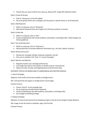  Choose how you want to bid for your ads (e.g., Manual CPC, Target CPA, Maximize Clicks).
Step 4: Create Ad Groups
 Click on "Ad groups" on the left sidebar.
 Set up ad groups within your campaign, each focused on a specific theme or set of keywords.
Step 5: Add Keywords
 Within an ad group, click on "Keywords."
 Add relevant keywords that users might use to find your products or services.
Step 6: Create Ads
 Within an ad group, click on "Ads."
 Create compelling ads that include headlines, descriptions, and display URLs. Follow Google's ad
format guidelines.
Step 7: Set up Ad Extensions
 Within an ad group, click on "Extensions."
 Add ad extensions to provide additional information (e.g., site links, callouts, location).
Step 8: Review and Launch
 Review your campaign settings, ad groups, keywords, and ads.
 Once you're satisfied, click "Save" or "Launch Campaign."
Step 9: Monitor and Optimize
 Regularly monitor your campaign performance.
 Use Google Ads reports and analytics to identify areas for improvement.
 Adjust your bids, ad copy, and targeting based on performance data.
DIFFERENT TYPES OF AD-WORDS AND ITS CAMPAINGN & ADS CREATION PROCESS
1. Search Campaign:
Objective: Drive traffic and increase visibility on Google Search.
Ads: Text-based ads that appear on Google Search results pages.
Creation Process:
 Choose "Search" as the campaign type.
 Set up ad groups and add relevant keywords.
 Create compelling text ads with headlines, descriptions, and display URLs.
 Set a budget and bidding strategy.
2. Display Campaign:
Objective: Increase brand awareness by displaying image or text ads across Google's Display Network.
Ads: Image or text ads shown on websites, apps, and YouTube.
Creation Process:
 