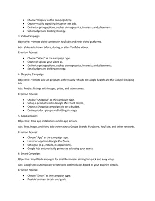  Choose "Display" as the campaign type.
 Create visually appealing image or text ads.
 Define targeting options, such as demographics, interests, and placements.
 Set a budget and bidding strategy.
3. Video Campaign:
Objective: Promote video content on YouTube and other video platforms.
Ads: Video ads shown before, during, or after YouTube videos.
Creation Process:
 Choose "Video" as the campaign type.
 Create or upload your video ad.
 Define targeting options, such as demographics, interests, and placements.
 Set a budget and bidding strategy.
4. Shopping Campaign:
Objective: Promote and sell products with visually rich ads on Google Search and the Google Shopping
tab.
Ads: Product listings with images, prices, and store names.
Creation Process:
 Choose "Shopping" as the campaign type.
 Set up a product feed in Google Merchant Center.
 Create a Shopping campaign and set a budget.
 Define product groups and bidding strategy.
5. App Campaign:
Objective: Drive app installations and in-app actions.
Ads: Text, image, and video ads shown across Google Search, Play Store, YouTube, and other networks.
Creation Process:
 Choose "App" as the campaign type.
 Link your app from Google Play Store.
 Set a goal (e.g., installs, in-app actions).
 Google Ads automatically generates ads using your assets.
6. Smart Campaign:
Objective: Simplified campaigns for small businesses aiming for quick and easy setup.
Ads: Google Ads automatically creates and optimizes ads based on your business details.
Creation Process:
 Choose "Smart" as the campaign type.
 Provide business details and goals.
 