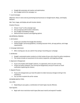  Google Ads automates ad creation and optimization.
 Set a budget and let the campaign run.
7. Local Campaign:
Objective: Drive in-store visits by promoting local businesses on Google Search, Maps, and Display
Network.
Ads: Text, image, and display ads with location details.
Creation Process:
 Choose "Local" as the campaign type.
 Set up ad groups with location extensions.
 Set a budget and bidding strategy.
 Define business locations and targeting options.
AD APPROVAL PROCESS
1. Ad Creation:
 Create your ad within the Google Ads interface.
 Follow Google's ad format guidelines, including character limits, ad copy policies, and image
requirements.
2. Campaign Submission:
 After creating your ad, you submit it by saving or launching your campaign.
3. Ad Review:
 Google's automated system conducts an initial review of your ad to check for policy compliance.
 The review includes an assessment of ad content, keywords, and targeting settings.
4. Approval or Disapproval:
 If your ad complies with Google's policies, it is approved, and it can start running.
 If there are policy violations, your ad may be disapproved, and you'll receive an email
notification explaining the reasons.
5. Appeals Process:
 If your ad is disapproved, you have the option to make necessary changes to bring it into
compliance.
 You can then resubmit the ad for review.
KEYWORD MATCH TYPES
Use a Mix:
 Depending on your goals, a combination of match types may be effective.
Start Specific:
 Begin with more restrictive match types (like exact match) and expand if needed.
 