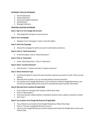 DIFFERENT TYPES OF EXTENSION
1. Site link Extensions
2. Callout Extensions
3. Structured Snippet Extensions
4. Call Extensions
5. Message Extensions
CREATING LOCATION EXTENSION
Step 1: Sign in to Your Google Ads Account
 Visit Google Ads and sign in to your account.
Step 2: Go to Campaigns
 Navigate to the "Campaigns" section in the left sidebar.
Step 3: Select the Campaign
 Choose the campaign for which you want to add location extensions.
Step 4: Click on "Ads & Extensions"
 In the left sidebar, click on "Ads & Extensions."
Step 5: Click on "Extensions"
 Under "Ads & Extensions," click on "Extensions."
Step 6: Select "Location Extension"
 Click the blue "+" button and select "Location extension."
Step 7: Choose Extension Type
 You'll be prompted to choose the type of location extension you want to create. There are two
options:
 Manually enter locations: You can manually add your business locations.
 Use locations from Google My Business: If your business is listed on Google My Business, you
can link your Google My Business account to automatically import location information.
Step 8: Manually Enter Locations (if applicable)
 If you choose to manually enter locations, follow these steps:
 Click on "New location."
 Enter your business address details, including the business name, address, and phone number.
 Click "Save."
Step 9: Use Locations from Google My Business (if applicable)
 If you choose to use locations from Google My Business, follow these steps:
 Click on "Connect a Google My Business account."
 Log in to your Google My Business account and grant permission for Google Ads to access your
location data.
 