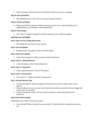  Once connected, select the business location(s) you want to use in your campaign.
Step 10: Save and Confirm
 After adding locations, click "Save" to save your location extension.
Step 11: Review and Adjust
 Review your location extension details to ensure accuracy. You can adjust settings such as
targeting options, ad schedules, and bid adjustments.
Step 12: Save Changes
 Click "Save" or "Apply" to apply the location extension to your selected campaign.
CREATING CALL EXTENSION
Step 1: Sign in to Your Google Ads Account
 Visit Google Ads and sign in to your account.
Step 2: Go to Campaigns
 Navigate to the "Campaigns" section in the left sidebar.
Step 3: Select the Campaign
 Choose the campaign for which you want to add call extensions.
Step 4: Click on "Ads & Extensions"
 In the left sidebar, click on "Ads & Extensions."
Step 5: Click on "Extensions"
 Under "Ads & Extensions," click on "Extensions."
Step 6: Select "Call Extension"
 Click the blue "+" button and select "Call extension."
Step 7: Choose Extension Type
 You'll be prompted to choose the type of call extension you want to create. There are two
options:
 Phone numbers from your account: If you have phone numbers associated with your Google Ads
account, you can use them.
 Create a new phone number: You can create a new phone number specifically for call
extensions.
Step 8: Enter Phone Number
Depending on your choice in the previous step:
 If you selected "Phone numbers from your account," choose the phone number(s) you want to
use.
 