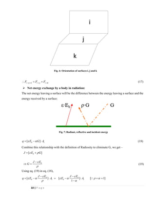 10 | P a g e
i j k i j i kF F F→ + → → = + (17)
➢ Net energy exchange by a body in radiation:
The net energy leaving a surface will be the difference between the energy leaving a surface and the
energy received by a surface:
1[ ]bq E G A = −  (18)
Combine this relationship with the definition of Radiosity to eliminate G, we get –
[ ]b
b
J E G
J E
G
 


= +
−
 = (19)
Using eq. (19) in eq. (18),
1 1[ ] [ ] [ 1]
1
b b
b b
J E J E
q E A E A
 
     
 
− −
= −  = −  + =
−
i
j
k
Fig. 6: Orientation of surfaces i, j and k
Fig. 7: Radiant, reflective and incident energy
 