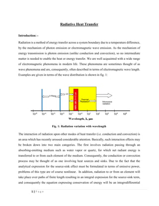 1 | P a g e
Radiative Heat Transfer
Introduction: -
Radiation is a method of energy transfer across a system boundary due to a temperature difference,
by the mechanism of photon emission or electromagnetic wave emission. As the mechanism of
energy transmission is photon emission (unlike conduction and convection), so no intermediate
matter is needed to enable the heat or energy transfer. We are well acquainted with a wide range
of electromagnetic phenomena in modern life. These phenomena are sometimes thought of as
wave phenomena and are, consequently, often described in terms of electromagnetic wave length.
Examples are given in terms of the wave distribution is shown in fig. 1:
The interaction of radiation upon other modes of heat transfer (i.e. conduction and convection) is
an area which has recently aroused considerable attention. Basically, such interaction effects may
be broken down into two main categories. The first involves radiation passing through an
absorbing-emitting medium such as water vapor or quartz, for which net radiant energy is
transferred to or from each element of the medium. Consequently, the conduction or convection
process may be thought of as one involving heat sources and sinks. Due to the fact that the
analytical expression for the source-sink effect must be formulated in terms of emissive power,
problems of this type are of course nonlinear. In addition, radiation to or from an element will
take place over paths of finite length resulting in an integral expression for the source-sink term,
and consequently the equation expressing conservation of energy will be an integrodifferential
Fig. 1: Radiation variation with wavelength
distribution
 
