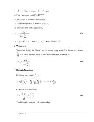 3 | P a g e
c = velocity of light in vacuum = 3 × 108
𝑚/𝑠,
h = Planck’s constant = 6.626 × 10−34
𝐽. 𝑠,
 = wavelength of the radiation emitted (m),
T = absolute temperature of the black body (K),
The simplified form of this equation is,
5
1
b
2
( )
exp 1
C
E
C
T



−
=
 
− 
 
(2)
where, C1 = 3.742 × 1016
𝑊. 𝑚2
, C2 = 1.4389 × 10−2
𝑚. 𝐾
2. Wein’s Law:
Wein’s law defines the Planck’s law for shorter wave length. For shorter wave length
2
1
C
T
 , so the emissive power of black body can further be written as:
5
1
b
2
( )
exp
C
E
C
T



−
=
 
 
 
(3)
3. Rayleigh-Jeans Law:
For longer wave length 2
1
C
T
 .
2
2 2 2 21
exp 1 1
2!
C C C C
T T T T   
   
 = + + + − − − − −  +   
   
So, Planck’s law reduces to,
5
1 1
4
2 21 1
b
C C T
E
C C
T



−
= =
+ −
(4)
This identity is known as Rayleigh-Jeans Law.
 