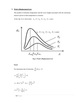5 | P a g e
5. Wein’s Displacement Law:
The product of absolute temperature and the wave length associated with the maximum
emissive power at that temperature is constant.
1 2 31 2 3. 2 .m m mIn the fig it is shown that T T T const   =  =  =
Proof:
For maximum rate of emission, b( ) 0
d
E
d


=
5
1
2
22
6 1 2
1 7
2
2
0
1
5 ( 1)
1 1
5
C
T
CC
T T
C
T
Cd
d e
C C
C e e
T
C
e
T

 






−
−
 
 = 
 
− 
 − − = −

 
 − = 
 
Fig. 2: Wein’s Displacement Law
1 2 31 2 3 .m m mT T T const   =  =  =
 