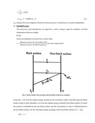 6 | P a g e
2
max
4.965
0.0029
C
T
T m K


 =
  = − (7)
max denotes the wave length at which the emissive power is maximum at a certain temperature.
6. Kirchoff’s Law:
The emissivity and absorptivity are equal for a real is always equal for radiation of fixed
temperature and wave length.
Proof:
From, the definition of emissivity we know that,
( )
( )
( )b
Emissive power of real surface E
at same temperature
Emissive power of black body E
 =
In the fig. 3, let E be the radiant energy emitted by the non-black surface and falls upon the black
surface which is fully absorbed. Let Eb be the radiant energy emitted by the black surface of which
Eb portion is absorbed by the non-black surface and the rest portion (1-)Eb is reflected back by
the non-black surface. So, the total heat energy exchange of the non-black surface is 𝐸 − 𝛼𝐸 𝑏.
Fig. 3: Heat transfer between black and non-black surfaces by radiation
 