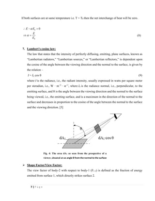 7 | P a g e
If both surfaces are at same temperature i.e. T = Tb then the net interchange of heat will be zero.
0b
b
E E
E
E


 − =
 = (8)
7. Lambert’s cosine law:
The law that states that the intensity of perfectly diffusing, emitting, plane surfaces, known as
“Lambertian radiators,” “Lambertian sources,” or “Lambertian reflectors,” is dependent upon
the cosine of the angle between the viewing direction and the normal to the surface, is given by
the relation –
I = Io cos  (9)
where I is the radiance, i.e., the radiant intensity, usually expressed in watts per square meter
per steradian, i.e., W · m−2
· sr−1
, where Io is the radiance normal, i.e., perpendicular, to the
emitting surface, and  is the angle between the viewing direction and the normal to the surface
being viewed, i.e., the emitting surface, and is a maximum in the direction of the normal to the
surface and decreases in proportion to the cosine of the angle between the normal to the surface
and the viewing direction. [5]
➢ Shape Factor/View Factor:
The view factor of body-2 with respect to body-1 (F1-2) is defined as the fraction of energy
emitted from surface 1, which directly strikes surface 2.
Fig. 4: The area dA1 as seen from the prospective of a
viewer, situated at an angle θ from the normal to the surface
 