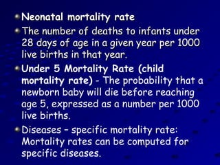 Neonatal mortality rateNeonatal mortality rate
The number of deaths to infants underThe number of deaths to infants under
28 days of age in a given year per 100028 days of age in a given year per 1000
live births in that year.live births in that year.
Under 5 Mortality Rate (child
mortality rate) - The probability that a
newborn baby will die before reaching
age 5, expressed as a number per 1000
live births.
Diseases – specific mortality rate:
Mortality rates can be computed for
specific diseases.
 