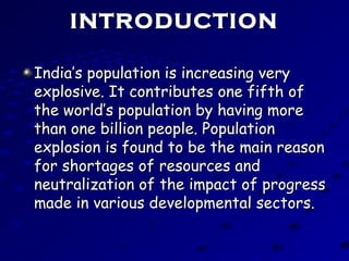 INTRODUCTIONINTRODUCTION
India’s population is increasing veryIndia’s population is increasing very
explosive. It contributes one fifth ofexplosive. It contributes one fifth of
the world’s population by having morethe world’s population by having more
than one billion people. Populationthan one billion people. Population
explosion is found to be the main reasonexplosion is found to be the main reason
for shortages of resources andfor shortages of resources and
neutralization of the impact of progressneutralization of the impact of progress
made in various developmental sectors.made in various developmental sectors.
 