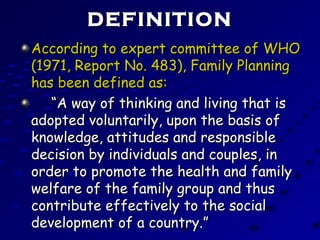 DEFINITIONDEFINITION
According to expert committee of WHOAccording to expert committee of WHO
(1971, Report No. 483), Family Planning(1971, Report No. 483), Family Planning
has been defined as:has been defined as:
““A way of thinking and living that isA way of thinking and living that is
adopted voluntarily, upon the basis ofadopted voluntarily, upon the basis of
knowledge, attitudes and responsibleknowledge, attitudes and responsible
decision by individuals and couples, indecision by individuals and couples, in
order to promote the health and familyorder to promote the health and family
welfare of the family group and thuswelfare of the family group and thus
contribute effectively to the socialcontribute effectively to the social
development of a country.”development of a country.”
 