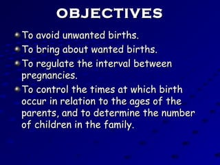 OBJECTIVESOBJECTIVES
To avoid unwanted births.To avoid unwanted births.
To bring about wanted births.To bring about wanted births.
To regulate the interval betweenTo regulate the interval between
pregnancies.pregnancies.
To control the times at which birthTo control the times at which birth
occur in relation to the ages of theoccur in relation to the ages of the
parents, and to determine the numberparents, and to determine the number
of children in the family.of children in the family.
 