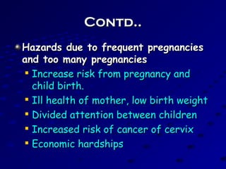 Contd..Contd..
Hazards due to frequent pregnanciesHazards due to frequent pregnancies
and too many pregnanciesand too many pregnancies

Increase risk from pregnancy andIncrease risk from pregnancy and
child birth.child birth.

Ill health of mother, low birth weightIll health of mother, low birth weight

Divided attention between childrenDivided attention between children

Increased risk of cancer of cervixIncreased risk of cancer of cervix

Economic hardshipsEconomic hardships
 