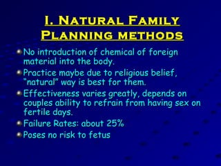 I. Natural FamilyI. Natural Family
Planning methodsPlanning methods
No introduction of chemical of foreignNo introduction of chemical of foreign
material into the body.material into the body.
Practice maybe due to religious belief,Practice maybe due to religious belief,
“natural” way is best for them.“natural” way is best for them.
Effectiveness varies greatly, depends onEffectiveness varies greatly, depends on
couples ability to refrain from having sex oncouples ability to refrain from having sex on
fertile days.fertile days.
Failure Rates: about 25%Failure Rates: about 25%
Poses no risk to fetusPoses no risk to fetus
 