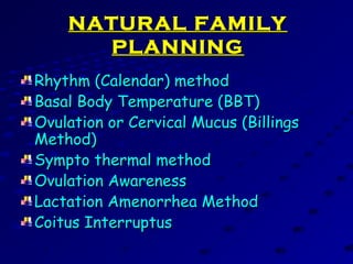 NATURAL FAMILYNATURAL FAMILY
PLANNINGPLANNING
Rhythm (Calendar) methodRhythm (Calendar) method
Basal Body Temperature (BBT)Basal Body Temperature (BBT)
Ovulation or Cervical Mucus (BillingsOvulation or Cervical Mucus (Billings
Method)Method)
Sympto thermal methodSympto thermal method
Ovulation AwarenessOvulation Awareness
Lactation Amenorrhea MethodLactation Amenorrhea Method
Coitus InterruptusCoitus Interruptus
 