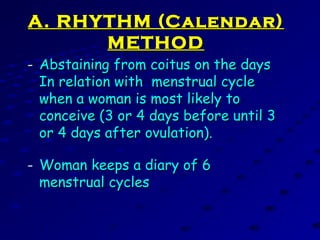 A. RHYTHM (Calendar)A. RHYTHM (Calendar)
METHODMETHOD
- Abstaining from coitus on the daysAbstaining from coitus on the days
In relation with menstrual cycleIn relation with menstrual cycle
when a woman is most likely towhen a woman is most likely to
conceive (3 or 4 days before until 3conceive (3 or 4 days before until 3
or 4 days after ovulation).or 4 days after ovulation).
- Woman keeps a diary of 6Woman keeps a diary of 6
menstrual cyclesmenstrual cycles
 