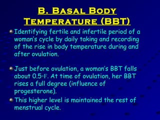 B. Basal BodyB. Basal Body
Temperature (BBT)Temperature (BBT)
Identifying fertile and infertile period of aIdentifying fertile and infertile period of a
woman’s cycle by daily taking and recordingwoman’s cycle by daily taking and recording
of the rise in body temperature during andof the rise in body temperature during and
after ovulation.after ovulation.
Just before ovulation, a woman’s BBT fallsJust before ovulation, a woman’s BBT falls
about 0.5about 0.5◦F.◦F. At time of ovulation, her BBTAt time of ovulation, her BBT
rises a full degree (influence ofrises a full degree (influence of
progesterone).progesterone).
This higher level is maintained the rest ofThis higher level is maintained the rest of
menstrual cycle.menstrual cycle.
 