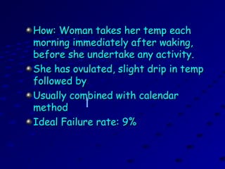 How: Woman takes her temp eachHow: Woman takes her temp each
morning immediately after waking,morning immediately after waking,
before she undertake any activity.before she undertake any activity.
She has ovulated, slight drip in tempShe has ovulated, slight drip in temp
followed byfollowed by
Usually combined with calendarUsually combined with calendar
methodmethod
Ideal Failure rate: 9%Ideal Failure rate: 9%
 