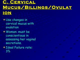C. CervicalC. Cervical
Mucus/Billings/OvulatMucus/Billings/Ovulat
ionion
Use changes inUse changes in
cervical mucus withcervical mucus with
ovulationovulation
Woman: must beWoman: must be
conscientious inconscientious in
assessing her vaginalassessing her vaginal
secretions.secretions.
Ideal Failure rate:Ideal Failure rate:
3%3%
 