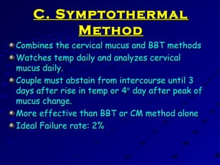 C. SymptothermalC. Symptothermal
MethodMethod
Combines the cervical mucus and BBT methodsCombines the cervical mucus and BBT methods
Watches temp daily and analyzes cervicalWatches temp daily and analyzes cervical
mucus daily.mucus daily.
Couple must abstain from intercourse until 3Couple must abstain from intercourse until 3
days after rise in temp or 4days after rise in temp or 4thth
day after peak ofday after peak of
mucus change.mucus change.
More effective than BBT or CM method aloneMore effective than BBT or CM method alone
Ideal Failure rate: 2%Ideal Failure rate: 2%
 