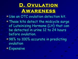 D. OvulationD. Ovulation
AwarenessAwareness
Use an OTC ovulation detection kit.Use an OTC ovulation detection kit.
These kits detect the midcycle surgeThese kits detect the midcycle surge
of Luteinizing Hormone (LH) that canof Luteinizing Hormone (LH) that can
be detected in urine 12 to 24 hoursbe detected in urine 12 to 24 hours
before ovulation.before ovulation.
98% to 100% accurate in predicting98% to 100% accurate in predicting
ovulationovulation
ExpensiveExpensive
 