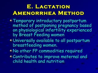 E. LactationE. Lactation
Amenorrhea MethodAmenorrhea Method
Temporary introductory postpartumTemporary introductory postpartum
method of postponing pregnancy basedmethod of postponing pregnancy based
on physiological infertility experiencedon physiological infertility experienced
by Breast Feeding womenby Breast Feeding women
Universally available to all postpartumUniversally available to all postpartum
breastfeeding women.breastfeeding women.
No other FP commodities requiredNo other FP commodities required
Contributes to improve maternal andContributes to improve maternal and
child health and nutritionchild health and nutrition
 