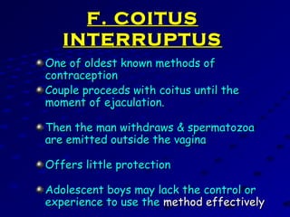 F. COITUSF. COITUS
INTERRUPTUSINTERRUPTUS
One of oldest known methods ofOne of oldest known methods of
contraceptioncontraception
Couple proceeds with coitus until theCouple proceeds with coitus until the
moment of ejaculation.moment of ejaculation.
Then the man withdraws & spermatozoaThen the man withdraws & spermatozoa
are emitted outside the vaginaare emitted outside the vagina
Offers little protectionOffers little protection
Adolescent boys may lack the control orAdolescent boys may lack the control or
experience to use theexperience to use the method effectivelymethod effectively
 