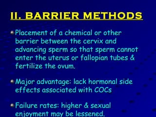 II. BARRIER METHODSII. BARRIER METHODS
Placement of a chemical or otherPlacement of a chemical or other
barrier between the cervix andbarrier between the cervix and
advancing sperm so that sperm cannotadvancing sperm so that sperm cannot
enter the uterus or fallopian tubes &enter the uterus or fallopian tubes &
fertilize the ovum.fertilize the ovum.
Major advantage: lack hormonal sideMajor advantage: lack hormonal side
effects associated with COCseffects associated with COCs
Failure rates: higher & sexualFailure rates: higher & sexual
enjoyment may be lessened.enjoyment may be lessened.
 