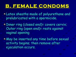 B. FEMALE CONDOMSB. FEMALE CONDOMS
Latex sheaths made of polyurethane andLatex sheaths made of polyurethane and
prelubricated with a spermicide.prelubricated with a spermicide.
Inner ring (closed end)= covers cervix;Inner ring (closed end)= covers cervix;
Outer ring (open end)= rests againstOuter ring (open end)= rests against
vaginal openingvaginal opening
May be inserted any time before sexualMay be inserted any time before sexual
activity begins; then remove afteractivity begins; then remove after
ejaculation occurs.ejaculation occurs.
 