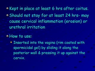 Kept in place at least 6 hrs after coitus.Kept in place at least 6 hrs after coitus.
Should not stay for at least 24 hrs- mayShould not stay for at least 24 hrs- may
cause cervical inflammation (erosion) orcause cervical inflammation (erosion) or
urethral irritationurethral irritation
How to use:How to use:

Inserted into the vagina (rim coated withInserted into the vagina (rim coated with
spermicidal gel) by sliding it along thespermicidal gel) by sliding it along the
posterior wall & pressing it up against theposterior wall & pressing it up against the
cervix.cervix.
 