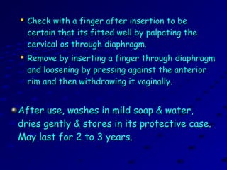 
Check with a finger after insertion to beCheck with a finger after insertion to be
certain that its fitted well by palpating thecertain that its fitted well by palpating the
cervical os through diaphragm.cervical os through diaphragm.

Remove by inserting a finger through diaphragmRemove by inserting a finger through diaphragm
and loosening by pressing against the anteriorand loosening by pressing against the anterior
rim and then withdrawing it vaginally.rim and then withdrawing it vaginally.
After use, washes in mild soap & water,After use, washes in mild soap & water,
dries gently & stores in its protective case.dries gently & stores in its protective case.
May last for 2 to 3 years.May last for 2 to 3 years.
 