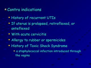 Contra indicationsContra indications

History of recurrent UTIsHistory of recurrent UTIs

If uterus is prolapsed, retroflexed, orIf uterus is prolapsed, retroflexed, or
anteflexedanteflexed

With acute cervicitisWith acute cervicitis

Allergy to rubber or spermicidesAllergy to rubber or spermicides

History of Toxic Shock SyndromeHistory of Toxic Shock Syndrome
a staphylococcal infection introduced througha staphylococcal infection introduced through
the vaginathe vagina
 