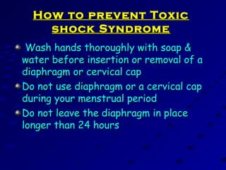 How to prevent ToxicHow to prevent Toxic
shock Syndromeshock Syndrome
Wash hands thoroughly with soap &Wash hands thoroughly with soap &
water before insertion or removal of awater before insertion or removal of a
diaphragm or cervical capdiaphragm or cervical cap
Do not use diaphragm or a cervical capDo not use diaphragm or a cervical cap
during your menstrual periodduring your menstrual period
Do not leave the diaphragm in placeDo not leave the diaphragm in place
longer than 24 hourslonger than 24 hours
 