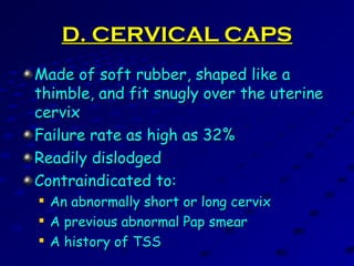 D. CERVICAL CAPSD. CERVICAL CAPS
Made of soft rubber, shaped like aMade of soft rubber, shaped like a
thimble, and fit snugly over the uterinethimble, and fit snugly over the uterine
cervixcervix
Failure rate as high as 32%Failure rate as high as 32%
Readily dislodgedReadily dislodged
Contraindicated to:Contraindicated to:

An abnormally short or long cervixAn abnormally short or long cervix

A previous abnormal Pap smearA previous abnormal Pap smear

A history of TSSA history of TSS
 