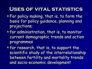 Uses of vital statisticsUses of vital statistics
For policy making, that is, to form theFor policy making, that is, to form the
basis for policy guidance, planning andbasis for policy guidance, planning and
projections;projections;
for administration, that is, to monitorfor administration, that is, to monitor
current demographic trends and actioncurrent demographic trends and action
programmesprogrammes
for research, that is, to support thefor research, that is, to support the
scientific study of the interrelationshipscientific study of the interrelationship
between fertility and mortality trendsbetween fertility and mortality trends
and socio-economic developmentand socio-economic development
 