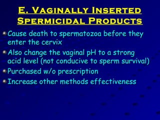 E. Vaginally Inserted
Spermicidal Products
Cause death to spermatozoa before theyCause death to spermatozoa before they
enter the cervixenter the cervix
Also change the vaginal pH to a strongAlso change the vaginal pH to a strong
acid level (not conducive to sperm survival)acid level (not conducive to sperm survival)
Purchased w/o prescriptionPurchased w/o prescription
Increase other methods effectivenessIncrease other methods effectiveness
 