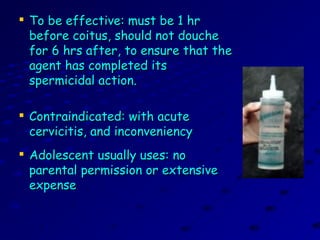 
To be effective: must be 1 hrTo be effective: must be 1 hr
before coitus, should not douchebefore coitus, should not douche
for 6 hrs after, to ensure that thefor 6 hrs after, to ensure that the
agent has completed itsagent has completed its
spermicidal action.spermicidal action.

Contraindicated: with acuteContraindicated: with acute
cervicitis, and inconveniencycervicitis, and inconveniency

Adolescent usually uses: noAdolescent usually uses: no
parental permission or extensiveparental permission or extensive
expenseexpense
 