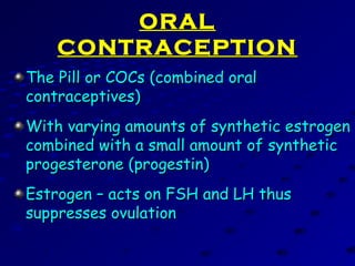 ORALORAL
CONTRACEPTIONCONTRACEPTION
The Pill or COCs (combined oralThe Pill or COCs (combined oral
contraceptives)contraceptives)
With varying amounts of synthetic estrogenWith varying amounts of synthetic estrogen
combined with a small amount of syntheticcombined with a small amount of synthetic
progesterone (progestin)progesterone (progestin)
Estrogen – acts on FSH and LH thusEstrogen – acts on FSH and LH thus
suppresses ovulationsuppresses ovulation
 