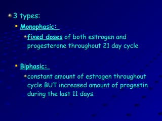 3 types:3 types:

Monophasic:Monophasic:
fixed dosesfixed doses of both estrogen andof both estrogen and
progesterone throughout 21 day cycleprogesterone throughout 21 day cycle

Biphasic:Biphasic:
constant amount of estrogen throughoutconstant amount of estrogen throughout
cycle BUT increased amount of progestincycle BUT increased amount of progestin
during the last 11 daysduring the last 11 days..
 