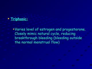 
Triphasic:Triphasic:
Varies level of estrogen and progesterone.Varies level of estrogen and progesterone.
Closely mimic natural cycle, reducingClosely mimic natural cycle, reducing
breakthrough bleeding (bleeding outsidebreakthrough bleeding (bleeding outside
the normal menstrual flow)the normal menstrual flow)
 