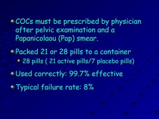 COCs must be prescribed by physicianCOCs must be prescribed by physician
after pelvic examination and aafter pelvic examination and a
Papanicolaou (Pap) smear.Papanicolaou (Pap) smear.
Packed 21 or 28 pills to a containerPacked 21 or 28 pills to a container

28 pills ( 21 active pills/7 placebo pills)28 pills ( 21 active pills/7 placebo pills)
Used correctly: 99.7% effectiveUsed correctly: 99.7% effective
Typical failure rate: 8%Typical failure rate: 8%
 