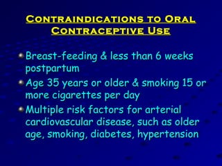Contraindications to OralContraindications to Oral
Contraceptive UseContraceptive Use
Breast-feeding & less than 6 weeksBreast-feeding & less than 6 weeks
postpartumpostpartum
Age 35 years or older & smoking 15 orAge 35 years or older & smoking 15 or
more cigarettes per daymore cigarettes per day
Multiple risk factors for arterialMultiple risk factors for arterial
cardiovascular disease, such as oldercardiovascular disease, such as older
age, smoking, diabetes, hypertensionage, smoking, diabetes, hypertension
 