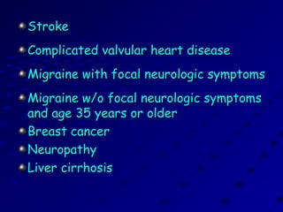 StrokeStroke
Complicated valvular heart diseaseComplicated valvular heart disease
Migraine with focal neurologic symptomsMigraine with focal neurologic symptoms
Migraine w/o focal neurologic symptomsMigraine w/o focal neurologic symptoms
and age 35 years or olderand age 35 years or older
Breast cancerBreast cancer
NeuropathyNeuropathy
Liver cirrhosisLiver cirrhosis
 
