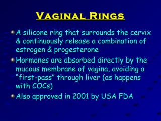 Vaginal RingsVaginal Rings
A silicone ring that surrounds the cervixA silicone ring that surrounds the cervix
& continuously release a combination of& continuously release a combination of
estrogen & progesteroneestrogen & progesterone
Hormones are absorbed directly by theHormones are absorbed directly by the
mucous membrane of vagina, avoiding amucous membrane of vagina, avoiding a
“first-pass” through liver (as happens“first-pass” through liver (as happens
with COCs)with COCs)
Also approved in 2001 by USA FDAAlso approved in 2001 by USA FDA
 