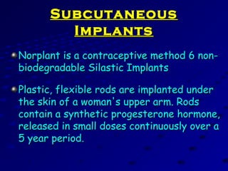 SubcutaneousSubcutaneous
ImplantsImplants
Norplant is a contraceptive method 6 non-Norplant is a contraceptive method 6 non-
biodegradable Silastic Implantsbiodegradable Silastic Implants
Plastic, flexible rods are implanted underPlastic, flexible rods are implanted under
the skin of a woman's upper arm. Rodsthe skin of a woman's upper arm. Rods
contain a synthetic progesterone hormone,contain a synthetic progesterone hormone,
released in small doses continuously over areleased in small doses continuously over a
5 year period.5 year period.
 