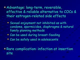 Advantage: long-term, reversible,Advantage: long-term, reversible,
effective & reliable alternative to COCs &effective & reliable alternative to COCs &
their estrogen-related side effectstheir estrogen-related side effects

Sexual enjoyment not inhibited as withSexual enjoyment not inhibited as with
condoms, spermicides, diaphragms & naturalcondoms, spermicides, diaphragms & natural
family planning methodsfamily planning methods

Can be used during breast-feedingCan be used during breast-feeding

Can be safely used in adolescentsCan be safely used in adolescents
Rare complication: infection at insertionRare complication: infection at insertion
sitesite
 