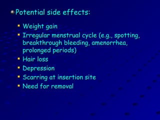 Potential side effects:Potential side effects:

Weight gainWeight gain

Irregular menstrual cycle (e.g., spotting,Irregular menstrual cycle (e.g., spotting,
breakthrough bleeding, amenorrhea,breakthrough bleeding, amenorrhea,
prolonged periods)prolonged periods)

Hair lossHair loss

DepressionDepression

Scarring at insertion siteScarring at insertion site

Need for removalNeed for removal
 