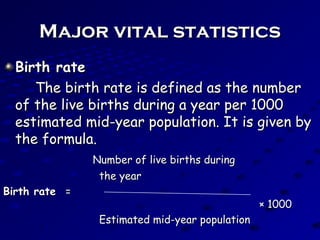 Major vital statisticsMajor vital statistics
Birth rateBirth rate
The birth rate is defined as the numberThe birth rate is defined as the number
of the live births during a year per 1000of the live births during a year per 1000
estimated mid-year population. It is given byestimated mid-year population. It is given by
the formula.the formula.
Number of live births duringNumber of live births during
the yearthe year
Birth rateBirth rate ==
× 1000× 1000
Estimated mid-year populationEstimated mid-year population
 