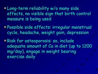 Long-term reliability w/o many sideLong-term reliability w/o many side
effects, no visible sign that birth controleffects, no visible sign that birth control
measure is being usedmeasure is being used
Possible side effects: irregular menstrualPossible side effects: irregular menstrual
cycle, headache, weight gain, depressioncycle, headache, weight gain, depression
Risk for osteoporosis: so, includeRisk for osteoporosis: so, include
adequate amount of Ca in diet (up to 1200adequate amount of Ca in diet (up to 1200
mg/day), engage in weight bearingmg/day), engage in weight bearing
exercise dailyexercise daily
 