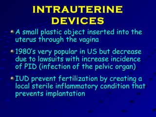 INTRAUTERINE
DEVICES
A small plastic object inserted into theA small plastic object inserted into the
uterus through the vaginauterus through the vagina
1980’s very popular in US but decrease1980’s very popular in US but decrease
due to lawsuits with increase incidencedue to lawsuits with increase incidence
of PID (infection of the pelvic organ)of PID (infection of the pelvic organ)
IUD prevent fertilization by creating aIUD prevent fertilization by creating a
local sterile inflammatory condition thatlocal sterile inflammatory condition that
prevents implantationprevents implantation
 